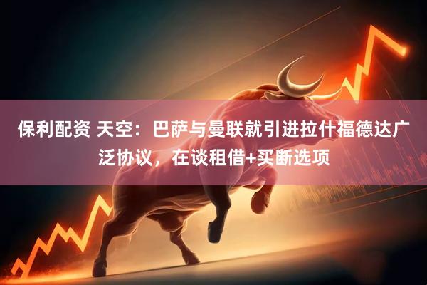 保利配资 天空：巴萨与曼联就引进拉什福德达广泛协议，在谈租借+买断选项