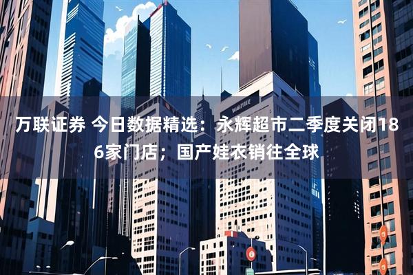 万联证券 今日数据精选：永辉超市二季度关闭186家门店；国产娃衣销往全球