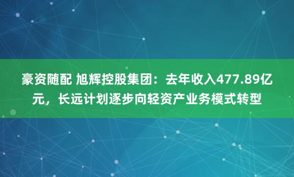 豪资随配 旭辉控股集团：去年收入477.89亿元，长远计划逐步向轻资产业务模式转型