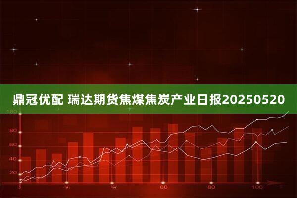 鼎冠优配 瑞达期货焦煤焦炭产业日报20250520