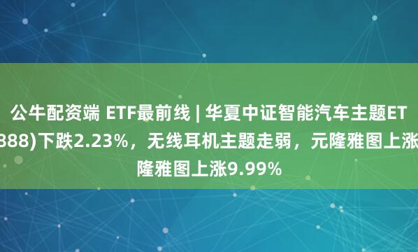 公牛配资端 ETF最前线 | 华夏中证智能汽车主题ETF(159888)下跌2.23%，无线耳机主题走弱，元隆雅图上涨9.99%