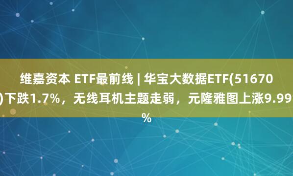 维嘉资本 ETF最前线 | 华宝大数据ETF(516700)下跌1.7%，无线耳机主题走弱，元隆雅图上涨9.99%