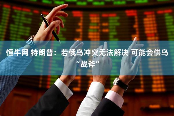 恒牛网 特朗普：若俄乌冲突无法解决 可能会供乌“战斧”