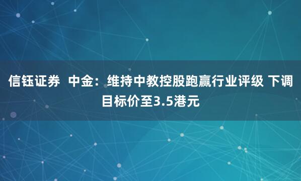 信钰证券  中金：维持中教控股跑赢行业评级 下调目标价至3.5港元
