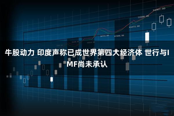 牛股动力 印度声称已成世界第四大经济体 世行与IMF尚未承认
