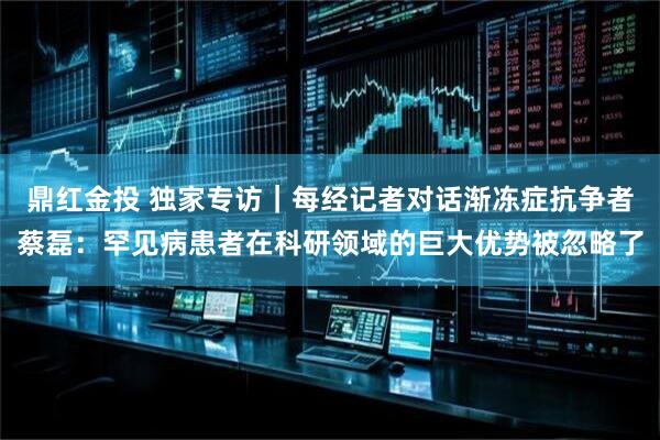 鼎红金投 独家专访｜每经记者对话渐冻症抗争者蔡磊：罕见病患者在科研领域的巨大优势被忽略了
