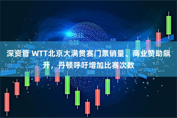 深资管 WTT北京大满贯赛门票销量、商业赞助飙升，丹顿呼吁增加比赛次数