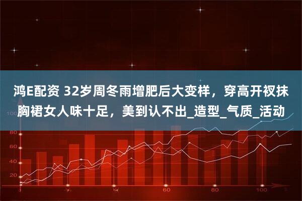 鸿E配资 32岁周冬雨增肥后大变样，穿高开衩抹胸裙女人味十足，美到认不出_造型_气质_活动