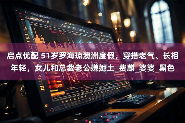 启点优配 51岁罗海琼澳洲度假，穿搭老气、长相年轻，女儿和总裁老公嫌她土_费麒_婆婆_黑色