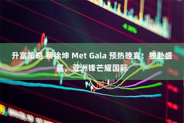 升富策略 蔡徐坤 Met Gala 预热晚宴：独赴盛筵，亚洲锋芒耀国际